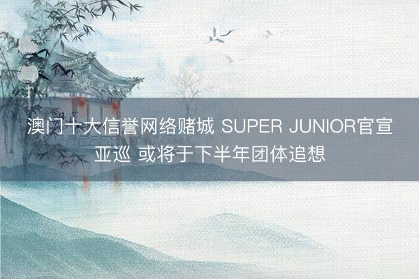 澳门十大信誉网络赌城 SUPER JUNIOR官宣亚巡 或将于下半年团体追想