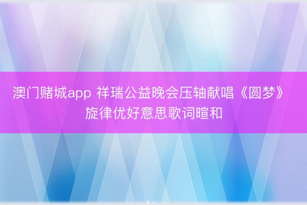 澳门赌城app 祥瑞公益晚会压轴献唱《圆梦》 旋律优好意思歌词暄和