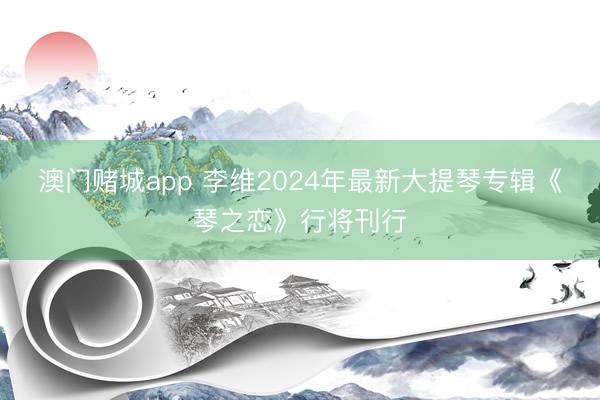 澳门赌城app 李维2024年最新大提琴专辑《琴之恋》行将刊行