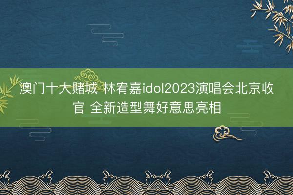 澳门十大赌城 林宥嘉idol2023演唱会北京收官 全新造型舞好意思亮相