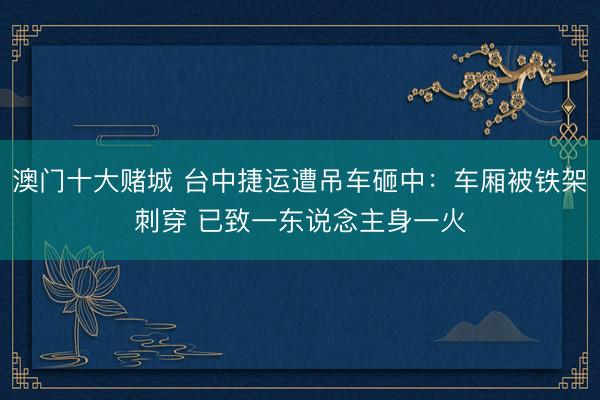 澳门十大赌城 台中捷运遭吊车砸中：车厢被铁架刺穿 已致一东说念主身一火
