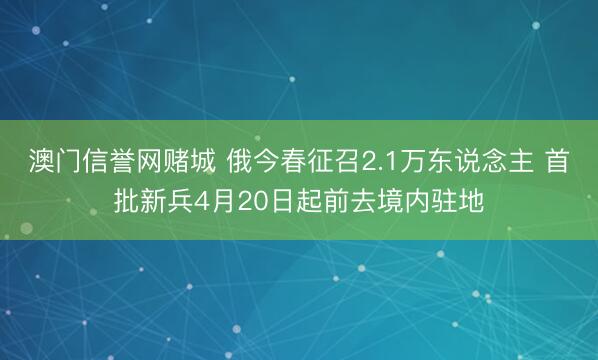 澳门信誉网赌城 俄今春征召2.1万东说念主 首批新兵4月20日起前去境内驻地