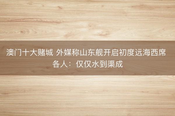 澳门十大赌城 外媒称山东舰开启初度远海西席 各人：仅仅水到渠成