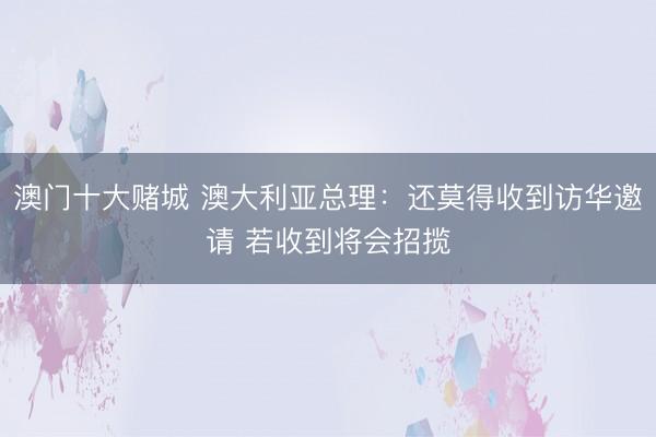 澳门十大赌城 澳大利亚总理：还莫得收到访华邀请 若收到将会招揽