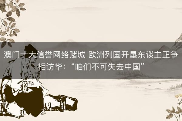 澳门十大信誉网络赌城 欧洲列国开垦东谈主正争相访华：“咱们不可失去中国”