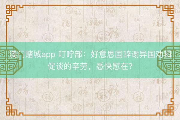 澳门赌城app 叮咛部：好意思国辞谢异国劝和促谈的辛劳，悉快慰在？