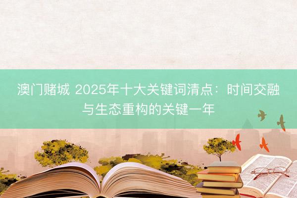 澳门赌城 2025年十大关键词清点:时间交融与生态重构的关键一年
