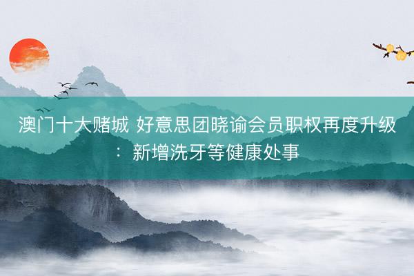 澳门十大赌城 好意思团晓谕会员职权再度升级：新增洗牙等健康处事