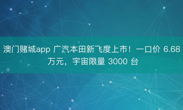 澳门赌城app 广汽本田新飞度上市！一口价 6.68 万元，宇宙限量 3000 台