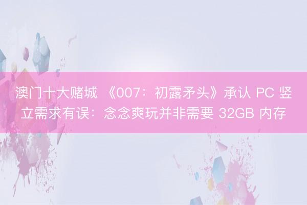 澳门十大赌城 《007：初露矛头》承认 PC 竖立需求有误：念念爽玩并非需要 32GB 内存