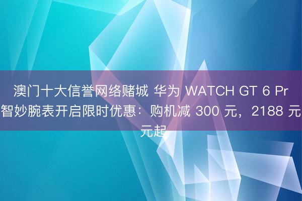 澳门十大信誉网络赌城 华为 WATCH GT 6 Pro 智妙腕表开启限时优惠：购机减 300 元，2188 元起