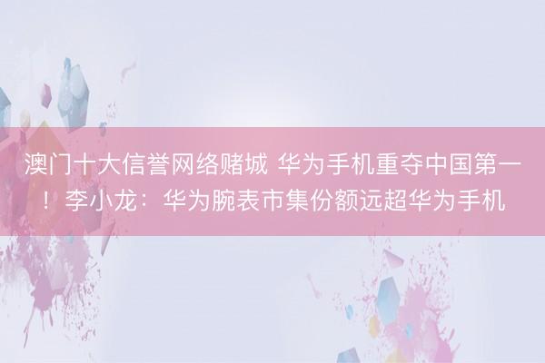 澳门十大信誉网络赌城 华为手机重夺中国第一！李小龙：华为腕表市集份额远超华为手机