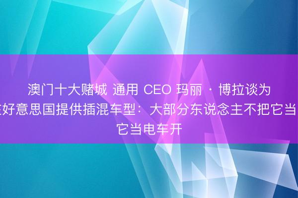 澳门十大赌城 通用 CEO 玛丽 · 博拉谈为何不在好意思国提供插混车型：大部分东说念主不把它当电车开