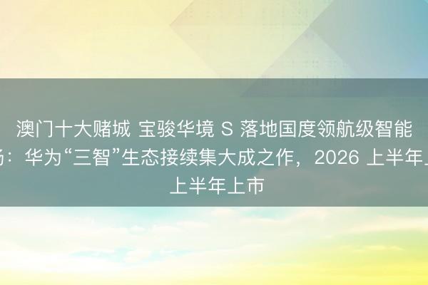 澳门十大赌城 宝骏华境 S 落地国度领航级智能工场：华为“三智”生态接续集大成之作，2026 上半年上市