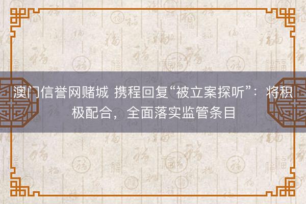 澳门信誉网赌城 携程回复“被立案探听”：将积极配合，全面落实监管条目