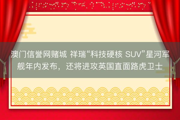 澳门信誉网赌城 祥瑞“科技硬核 SUV”星河军舰年内发布，还将进攻英国直面路虎卫士