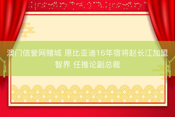 澳门信誉网赌城 原比亚迪16年宿将赵长江加盟智界 任推论副总裁