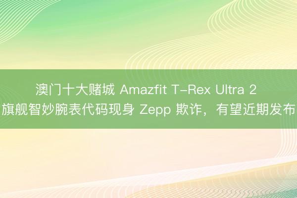 澳门十大赌城 Amazfit T-Rex Ultra 2 旗舰智妙腕表代码现身 Zepp 欺诈，有望近期发布