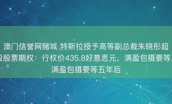 澳门信誉网赌城 特斯拉授予高等副总裁朱晓彤超52万股股票期权：行权价435.8好意思元，满盈包摄要等五年后