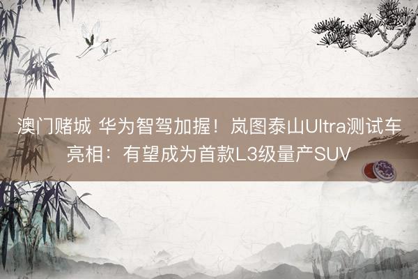 澳门赌城 华为智驾加握！岚图泰山Ultra测试车亮相：有望成为首款L3级量产SUV