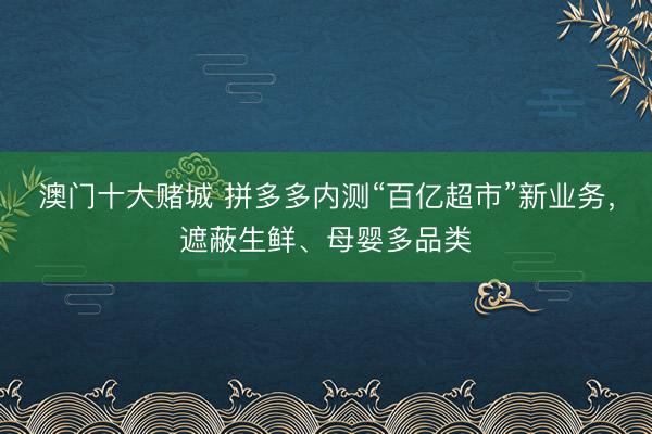 澳门十大赌城 拼多多内测“百亿超市”新业务，遮蔽生鲜、母婴多品类