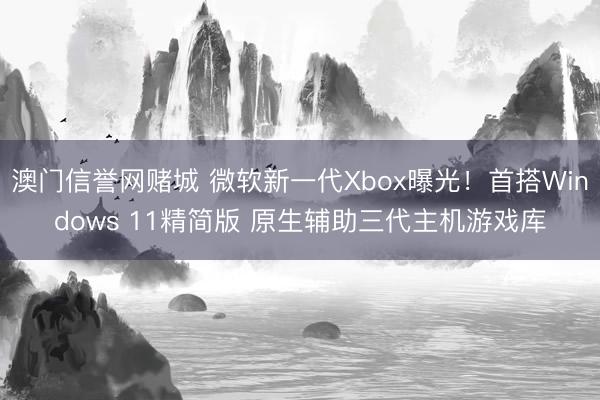 澳门信誉网赌城 微软新一代Xbox曝光!首搭Windows 11精简版 原生辅助三代主机游戏库