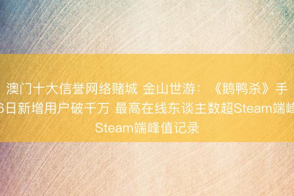 澳门十大信誉网络赌城 金山世游：《鹅鸭杀》手游上线6日新增用户破千万 最高在线东谈主数超Steam端峰值记录