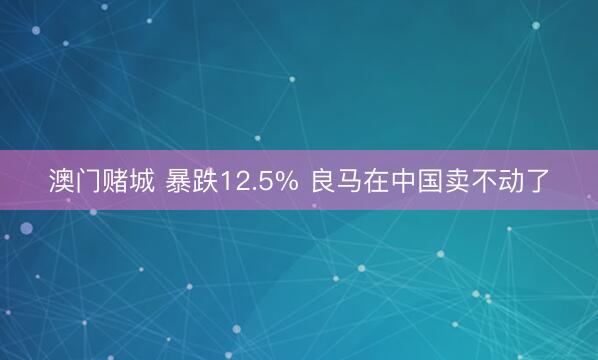 澳门赌城 暴跌12.5% 良马在中国卖不动了