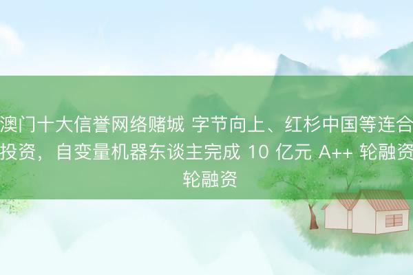 澳门十大信誉网络赌城 字节向上、红杉中国等连合投资,自变量机器东谈主完成 10 亿元 A++ 轮融资