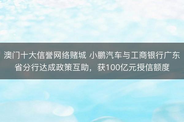 澳门十大信誉网络赌城 小鹏汽车与工商银行广东省分行达成政策互助,获100亿元授信额度