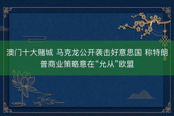 澳门十大赌城 马克龙公开袭击好意思国 称特朗普商业策略意在“允从”欧盟