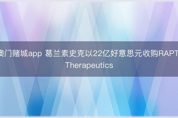 澳门赌城app 葛兰素史克以22亿好意思元收购RAPT Therapeutics