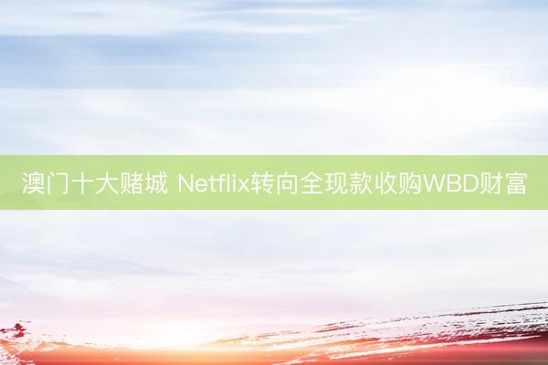 澳门十大赌城 Netflix转向全现款收购WBD财富