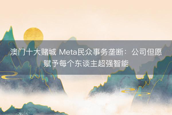 澳门十大赌城 Meta民众事务垄断：公司但愿赋予每个东谈主超强智能