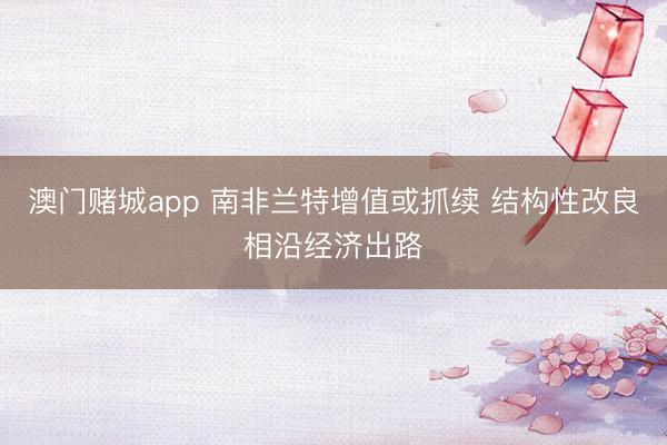 澳门赌城app 南非兰特增值或抓续 结构性改良相沿经济出路