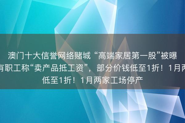 澳门十大信誉网络赌城 “高端家居第一股”被曝欠薪数月，有职工称“卖产品抵工资”，部分价钱低至1折！1月两家工场停产