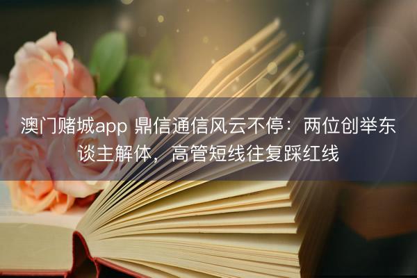 澳门赌城app 鼎信通信风云不停:两位创举东谈主解体,高管短线往复踩红线