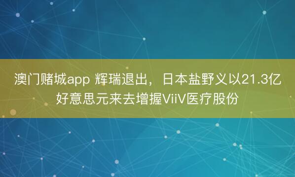 澳门赌城app 辉瑞退出，日本盐野义以21.3亿好意思元来去增握ViiV医疗股份