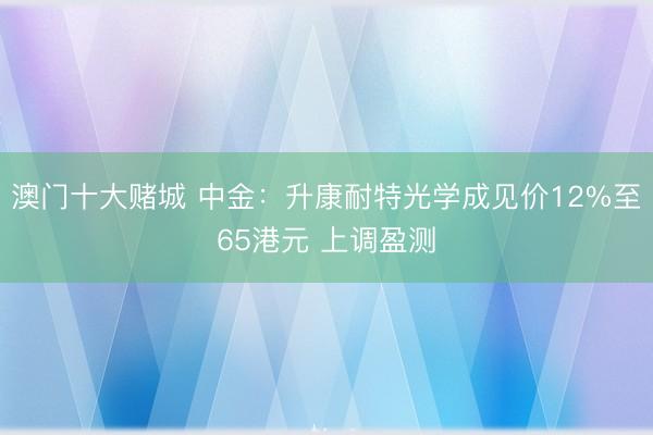 澳门十大赌城 中金：升康耐特光学成见价12%至65港元 上调盈测