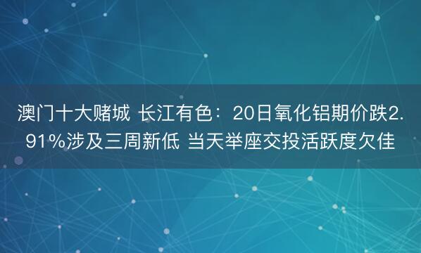 澳门十大赌城 长江有色：20日氧化铝期价跌2.91%涉及三周新低 当天举座交投活跃度欠佳