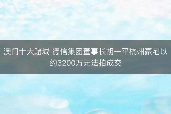 澳门十大赌城 德信集团董事长胡一平杭州豪宅以约3200万元法拍成交