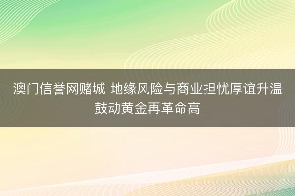 澳门信誉网赌城 地缘风险与商业担忧厚谊升温鼓动黄金再革命高