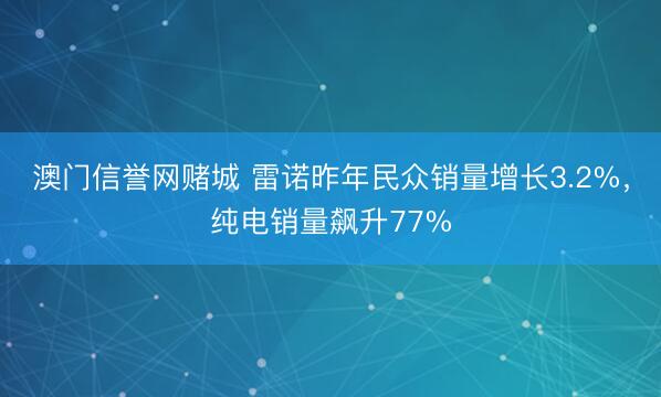 澳门信誉网赌城 雷诺昨年民众销量增长3.2%，纯电销量飙升77%