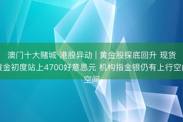 澳门十大赌城 港股异动 | 黄金股探底回升 现货黄金初度站上4700好意思元 机构指金银仍有上行空间