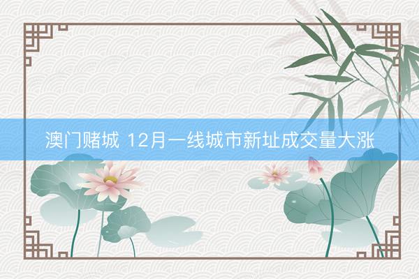 澳门赌城 12月一线城市新址成交量大涨