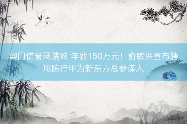 澳门信誉网赌城 年薪150万元!俞敏洪宣布聘用陈行甲为新东方总参谋人