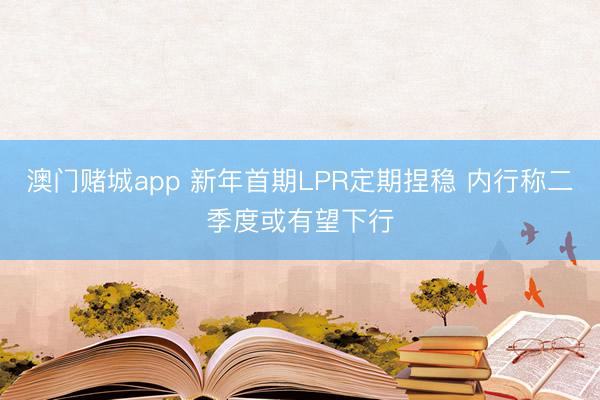 澳门赌城app 新年首期LPR定期捏稳 内行称二季度或有望下行