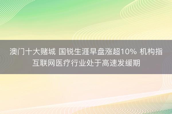澳门十大赌城 国锐生涯早盘涨超10% 机构指互联网医疗行业处于高速发缓期