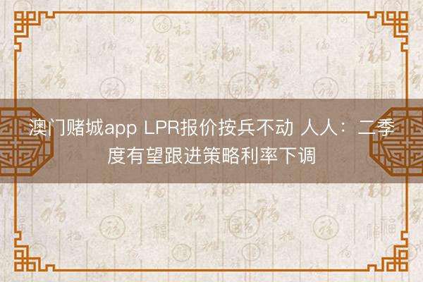 澳门赌城app LPR报价按兵不动 人人：二季度有望跟进策略利率下调
