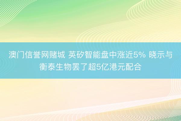澳门信誉网赌城 英矽智能盘中涨近5% 晓示与衡泰生物罢了超5亿港元配合